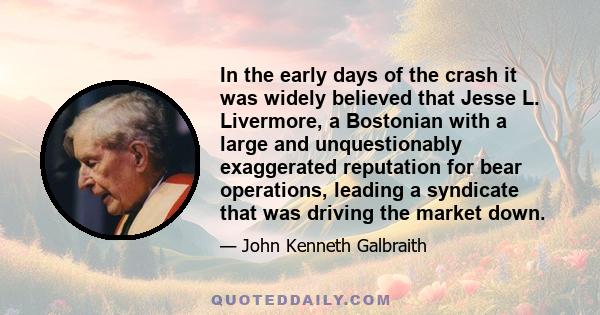 In the early days of the crash it was widely believed that Jesse L. Livermore, a Bostonian with a large and unquestionably exaggerated reputation for bear operations, leading a syndicate that was driving the market down.