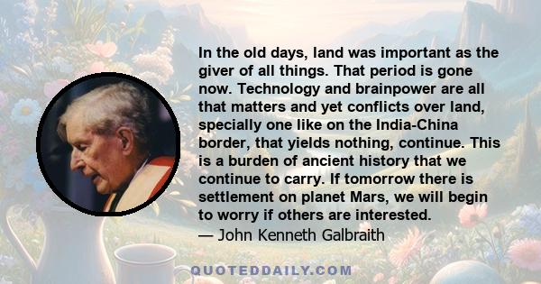 In the old days, land was important as the giver of all things. That period is gone now. Technology and brainpower are all that matters and yet conflicts over land, specially one like on the India-China border, that