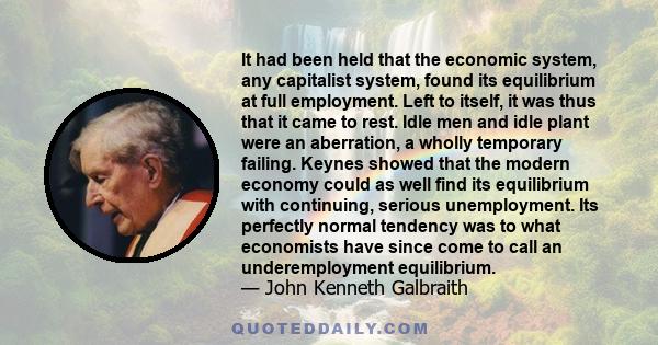 It had been held that the economic system, any capitalist system, found its equilibrium at full employment. Left to itself, it was thus that it came to rest. Idle men and idle plant were an aberration, a wholly