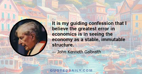 It is my guiding confession that I believe the greatest error in economics is in seeing the economy as a stable, immutable structure.