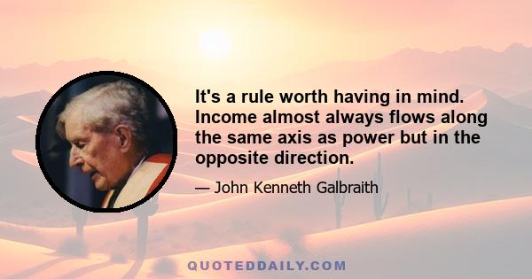 It's a rule worth having in mind. Income almost always flows along the same axis as power but in the opposite direction.