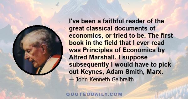 I've been a faithful reader of the great classical documents of economics, or tried to be. The first book in the field that I ever read was Principles of Economics by Alfred Marshall. I suppose subsequently I would have 