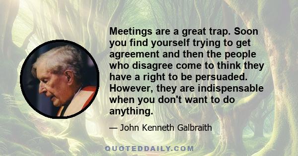 Meetings are a great trap. Soon you find yourself trying to get agreement and then the people who disagree come to think they have a right to be persuaded. However, they are indispensable when you don't want to do