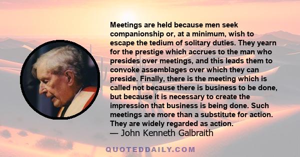 Meetings are held because men seek companionship or, at a minimum, wish to escape the tedium of solitary duties. They yearn for the prestige which accrues to the man who presides over meetings, and this leads them to