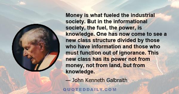 Money is what fueled the industrial society. But in the informational society, the fuel, the power, is knowledge. One has now come to see a new class structure divided by those who have information and those who must