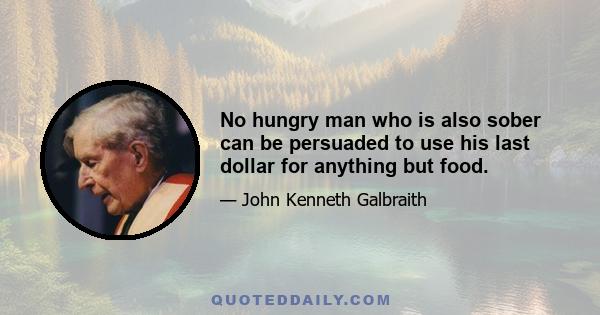 No hungry man who is also sober can be persuaded to use his last dollar for anything but food.