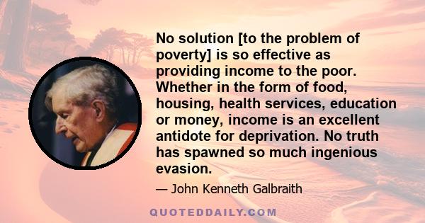 No solution [to the problem of poverty] is so effective as providing income to the poor. Whether in the form of food, housing, health services, education or money, income is an excellent antidote for deprivation. No