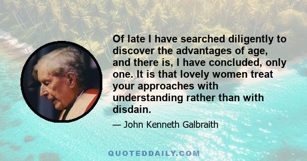 Of late I have searched diligently to discover the advantages of age, and there is, I have concluded, only one. It is that lovely women treat your approaches with understanding rather than with disdain.