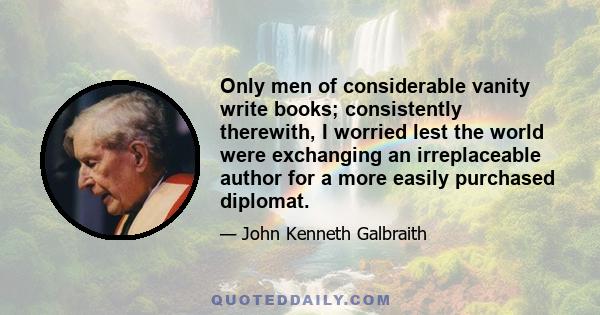 Only men of considerable vanity write books; consistently therewith, I worried lest the world were exchanging an irreplaceable author for a more easily purchased diplomat.