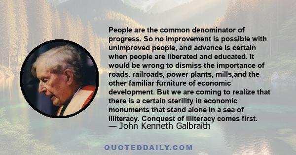 People are the common denominator of progress. So no improvement is possible with unimproved people, and advance is certain when people are liberated and educated. It would be wrong to dismiss the importance of roads,