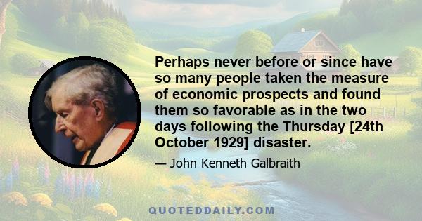 Perhaps never before or since have so many people taken the measure of economic prospects and found them so favorable as in the two days following the Thursday [24th October 1929] disaster.