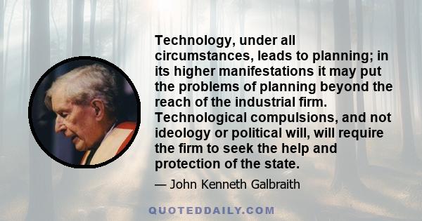 Technology, under all circumstances, leads to planning; in its higher manifestations it may put the problems of planning beyond the reach of the industrial firm. Technological compulsions, and not ideology or political