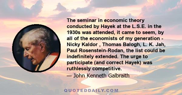 The seminar in economic theory conducted by Hayek at the L.S.E. in the 1930s was attended, it came to seem, by all of the economists of my generation - Nicky Kaldor , Thomas Balogh, L. K. Jah, Paul Rosenstein-Rodan, the 