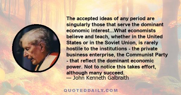 The accepted ideas of any period are singularly those that serve the dominant economic interest...What economists believe and teach, whether in the United States or in the Soviet Union, is rarely hostile to the