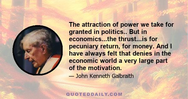 The attraction of power we take for granted in politics.. But in economics...the thrust...is for pecuniary return, for money. And I have always felt that denies in the economic world a very large part of the motivation.