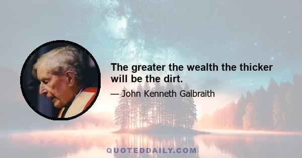 The greater the wealth the thicker will be the dirt.