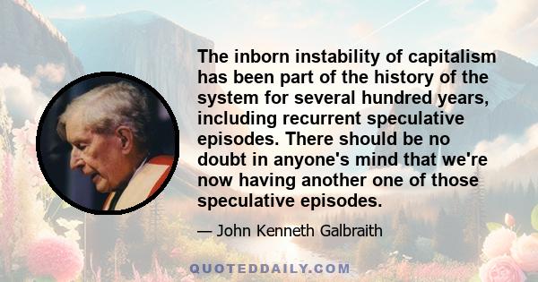 The inborn instability of capitalism has been part of the history of the system for several hundred years, including recurrent speculative episodes. There should be no doubt in anyone's mind that we're now having