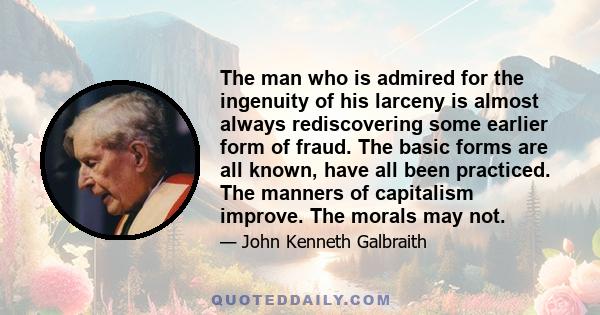 The man who is admired for the ingenuity of his larceny is almost always rediscovering some earlier form of fraud. The basic forms are all known, have all been practiced. The manners of capitalism improve. The morals