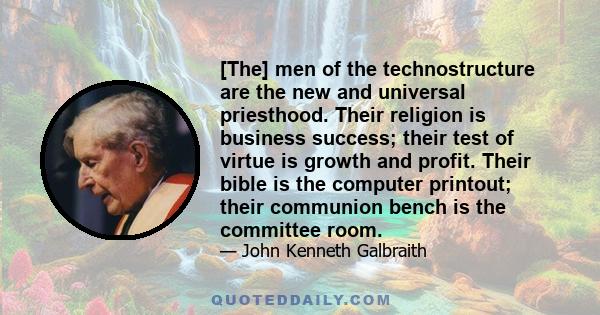 [The] men of the technostructure are the new and universal priesthood. Their religion is business success; their test of virtue is growth and profit. Their bible is the computer printout; their communion bench is the