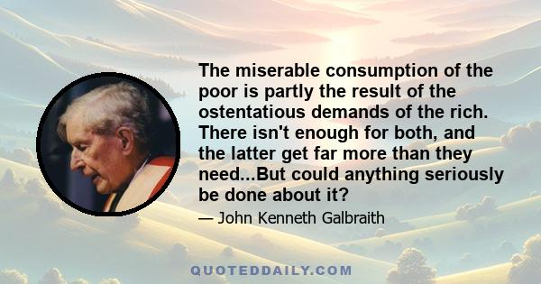 The miserable consumption of the poor is partly the result of the ostentatious demands of the rich. There isn't enough for both, and the latter get far more than they need...But could anything seriously be done about it?