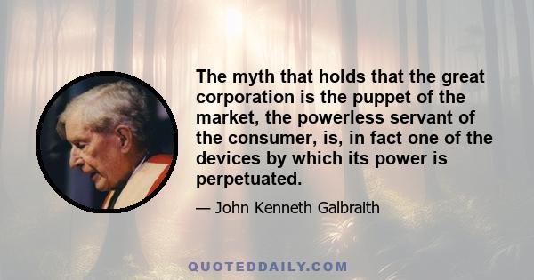 The myth that holds that the great corporation is the puppet of the market, the powerless servant of the consumer, is, in fact one of the devices by which its power is perpetuated.