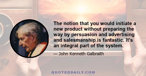 The notion that you would initiate a new product without preparing the way by persuasion and advertising and salesmanship is fantastic. It's an integral part of the system.