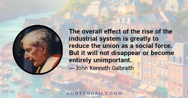 The overall effect of the rise of the industrial system is greatly to reduce the union as a social force. But it will not disappear or become entirely unimportant.