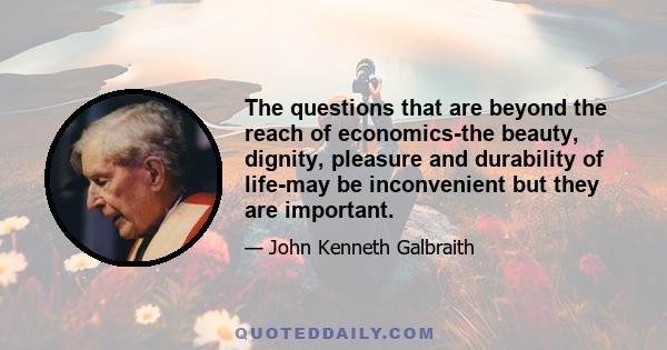 The questions that are beyond the reach of economics-the beauty, dignity, pleasure and durability of life-may be inconvenient but they are important.