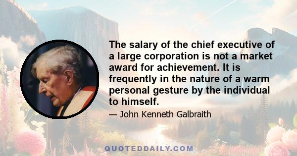 The salary of the chief executive of a large corporation is not a market award for achievement. It is frequently in the nature of a warm personal gesture by the individual to himself.