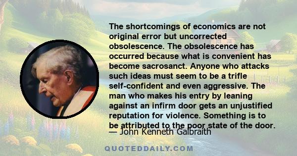 The shortcomings of economics are not original error but uncorrected obsolescence. The obsolescence has occurred because what is convenient has become sacrosanct. Anyone who attacks such ideas must seem to be a trifle