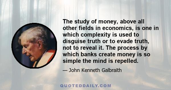 The study of money, above all other fields in economics, is one in which complexity is used to disguise truth or to evade truth, not to reveal it. The process by which banks create money is so simple the mind is