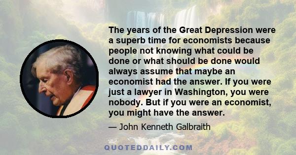 The years of the Great Depression were a superb time for economists because people not knowing what could be done or what should be done would always assume that maybe an economist had the answer. If you were just a