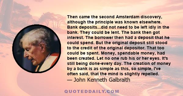 Then came the second Amsterdam discovery, although the principle was known elsewhere. Bank deposits...did not need to be left idly in the bank. They could be lent. The bank then got interest. The borrower then had a