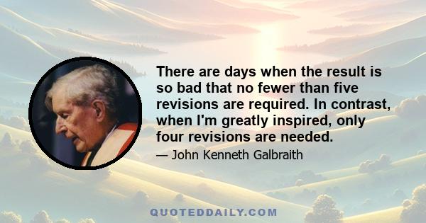 There are days when the result is so bad that no fewer than five revisions are required. In contrast, when I'm greatly inspired, only four revisions are needed.