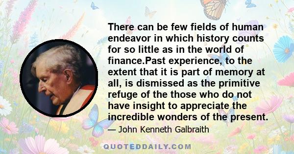 There can be few fields of human endeavor in which history counts for so little as in the world of finance.Past experience, to the extent that it is part of memory at all, is dismissed as the primitive refuge of the