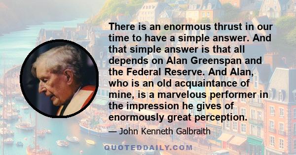 There is an enormous thrust in our time to have a simple answer. And that simple answer is that all depends on Alan Greenspan and the Federal Reserve. And Alan, who is an old acquaintance of mine, is a marvelous