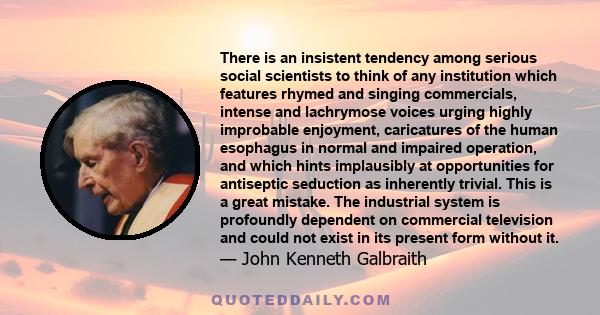 There is an insistent tendency among serious social scientists to think of any institution which features rhymed and singing commercials, intense and lachrymose voices urging highly improbable enjoyment, caricatures of