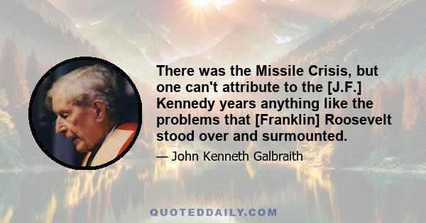 There was the Missile Crisis, but one can't attribute to the [J.F.] Kennedy years anything like the problems that [Franklin] Roosevelt stood over and surmounted.