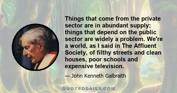 Things that come from the private sector are in abundant supply; things that depend on the public sector are widely a problem. We're a world, as I said in The Affluent Society, of filthy streets and clean houses, poor