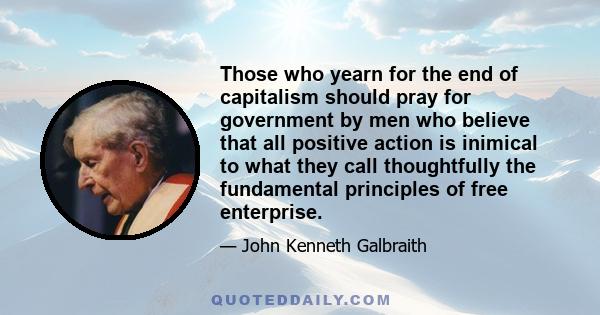 Those who yearn for the end of capitalism should pray for government by men who believe that all positive action is inimical to what they call thoughtfully the fundamental principles of free enterprise.