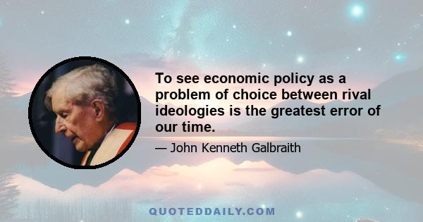 To see economic policy as a problem of choice between rival ideologies is the greatest error of our time.