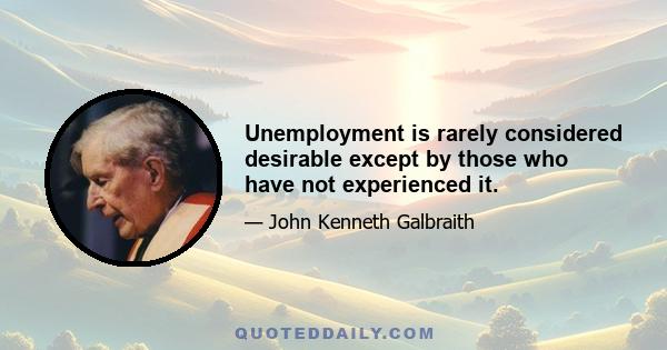 Unemployment is rarely considered desirable except by those who have not experienced it.