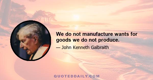 We do not manufacture wants for goods we do not produce.