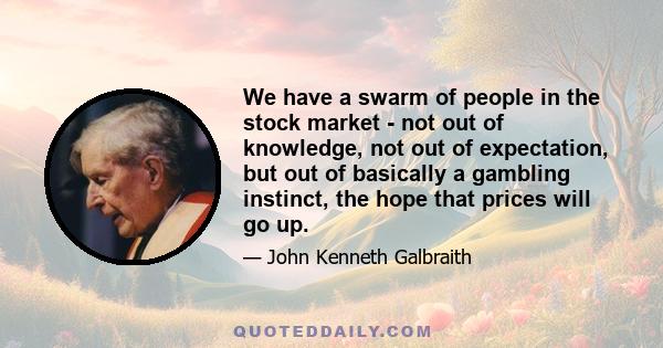 We have a swarm of people in the stock market - not out of knowledge, not out of expectation, but out of basically a gambling instinct, the hope that prices will go up.