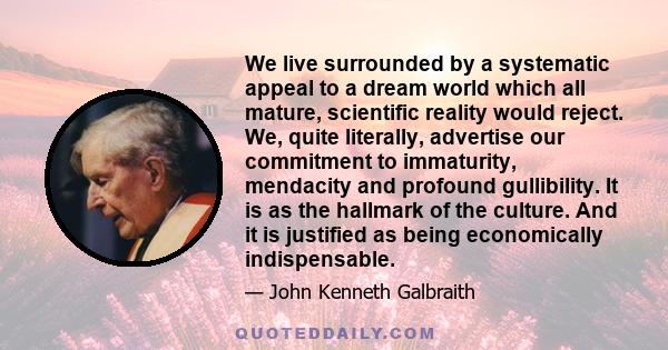 We live surrounded by a systematic appeal to a dream world which all mature, scientific reality would reject. We, quite literally, advertise our commitment to immaturity, mendacity and profound gullibility. It is as the 