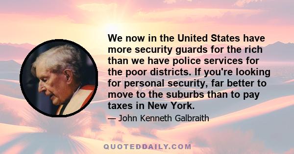 We now in the United States have more security guards for the rich than we have police services for the poor districts. If you're looking for personal security, far better to move to the suburbs than to pay taxes in New 