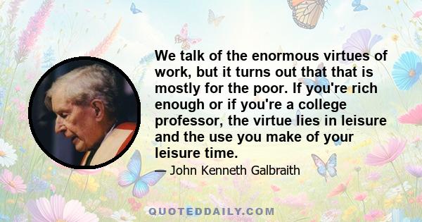 We talk of the enormous virtues of work, but it turns out that that is mostly for the poor. If you're rich enough or if you're a college professor, the virtue lies in leisure and the use you make of your leisure time.