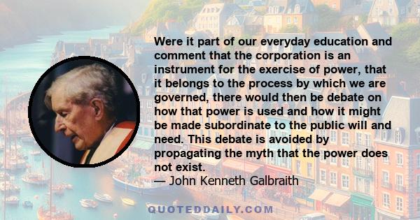 Were it part of our everyday education and comment that the corporation is an instrument for the exercise of power, that it belongs to the process by which we are governed, there would then be debate on how that power