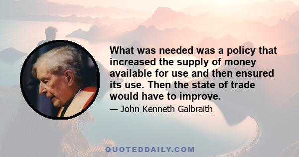 What was needed was a policy that increased the supply of money available for use and then ensured its use. Then the state of trade would have to improve.