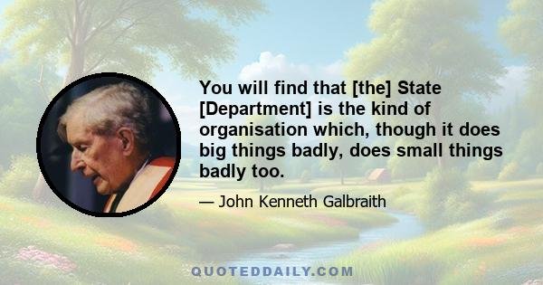 You will find that [the] State [Department] is the kind of organisation which, though it does big things badly, does small things badly too.